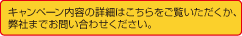 キャンペーン内容の詳細はこちらをご覧いただくか、
弊社までお問い合わせください。
